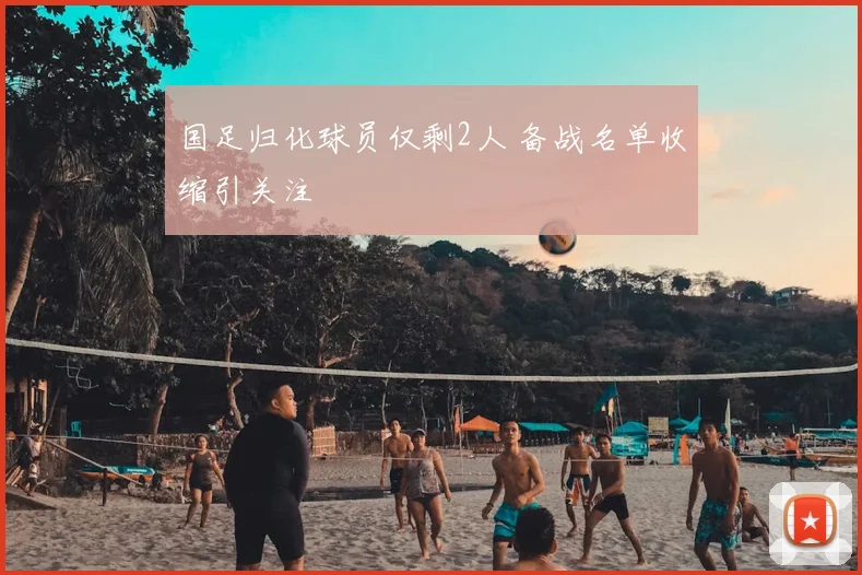 国足归化球员仅剩2人 备战名单收缩引关注