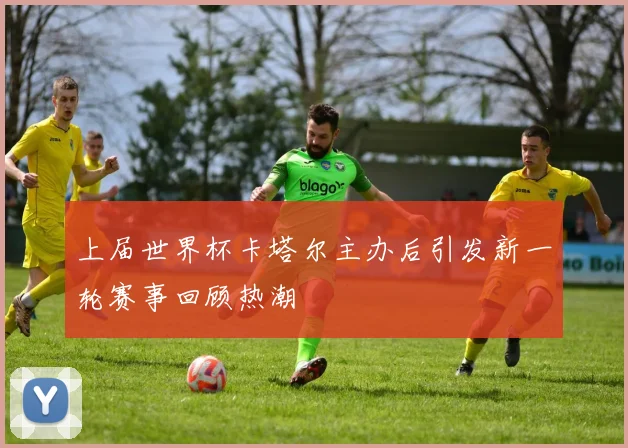 上届世界杯卡塔尔主办后引发新一轮赛事回顾热潮