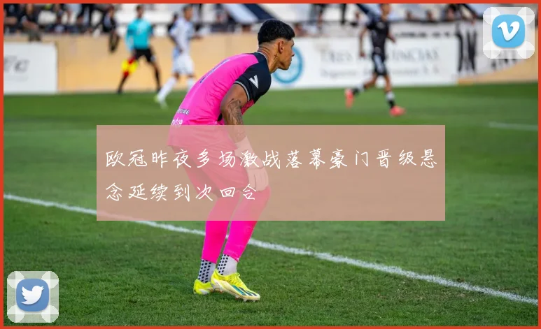 欧冠昨夜多场激战落幕豪门晋级悬念延续到次回合