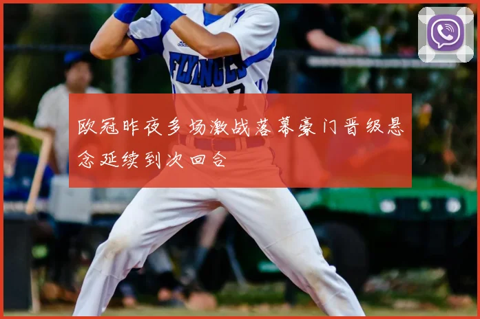欧冠昨夜多场激战落幕豪门晋级悬念延续到次回合