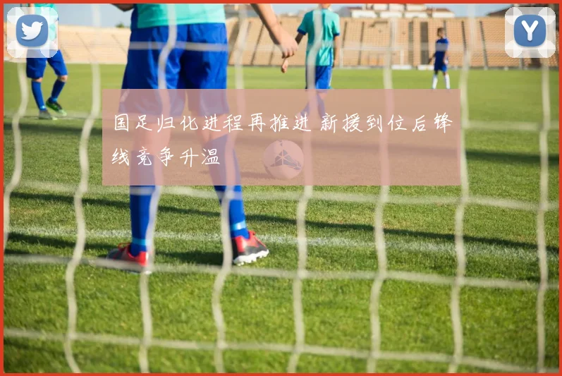 国足归化进程再推进 新援到位后锋线竞争升温