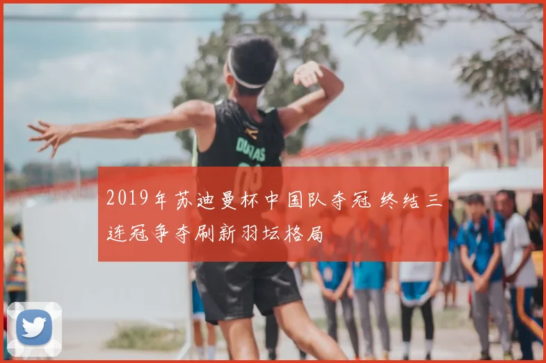 2019年苏迪曼杯中国队夺冠 终结三连冠争夺刷新羽坛格局