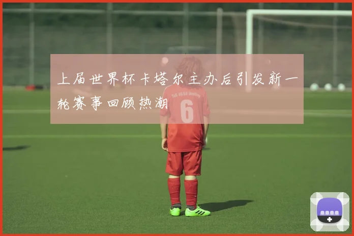 上届世界杯卡塔尔主办后引发新一轮赛事回顾热潮