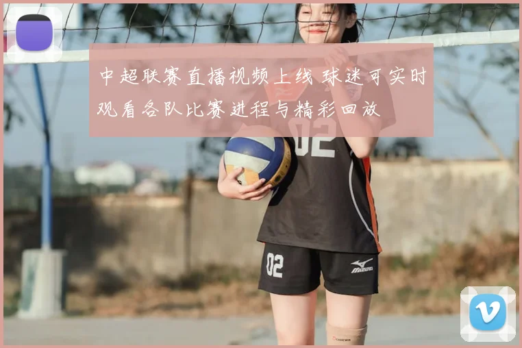 中超联赛直播视频上线 球迷可实时观看各队比赛进程与精彩回放